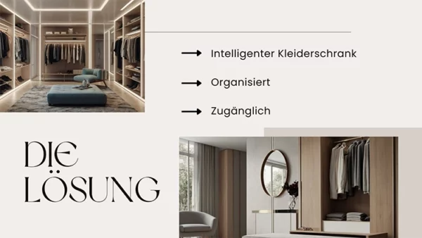 Eine Folie einer Power Point Präsentation. Sie ist in beige, grau Tönen gehalten und zu sehen sind zwei Bilder von modernen und luxuriösen , vom Stil her zeitlosen, Kleiderschränken. Darauf steht "DIE LÖSUNG: intelligenter Kleiderschrank, Organisiert, Zugänglich" Contentproduktion Wien Video-Produktion Wien Filmproduktion Wien Video-Marketing Wien Wiener Videoproduzenten Content Creation Wien Wiener Medienproduktion Kreative Videoinhalte Wien Film- und Videodienste Wien Professionelle Videoproduktion Wien Wiener Film- und Videoproduzenten Videoproduktion für Unternehmen Wien Wien Content Services Wiener Produktionsfirma für Videos Film- und Videoinhalte Wien Video-Editing Wien Wiener Medien- und Filmservice Corporate Video Wien Werbevideos Wien Kreative Content-Lösungen Wien Employee Branding Videos Wien Recruiting Videos Wien Arbeitgebermarken-Videos Wien Recruiting-Filmproduktion Wien Mitarbeitergewinnung Videos Wien Employer Branding Content Wien Personalmarketing Videos Wien Recruiting Video-Produzenten Wien Arbeitgebermarketing Videos Wien Mitarbeiterwerbung Videos Wien Logo Animation Wien Logo Animation Service Wien Animierte Logos Wien Logo-Design Videos Wien Copywriting Wien Werbetexte Wien Textgestaltung Wien Kreatives Copywriting Wien Coole Locations Wien Coole Drehorte Wien Außergewöhnliche Drehlocations Wien Besondere Drehorte Wien Kreative Locations Wien Einzigartige Drehorte Wien Film Locations Wien Ungewöhnliche Locations Wien Drehorte für Videos Wien Top Locations für Videoproduktion Wien Wiener Drehorte für Filme Exklusive Drehorte Wien