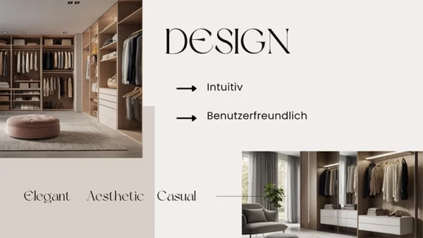 Eine Folie einer Power Point Präsentation. Sie ist in beige, grau Tönen gehalten und zu sehen sind zwei Bilder von modernen und luxuriösen , vom Stil her zeitlosen, Kleiderschränken. Darauf steht "DESIGN: Intuitiv, benutzerfreundlich. Elegant, Aestethic, Casual" Contentproduktion Wien Video-Produktion Wien Filmproduktion Wien Video-Marketing Wien Wiener Videoproduzenten Content Creation Wien Wiener Medienproduktion Kreative Videoinhalte Wien Film- und Videodienste Wien Professionelle Videoproduktion Wien Wiener Film- und Videoproduzenten Videoproduktion für Unternehmen Wien Wien Content Services Wiener Produktionsfirma für Videos Film- und Videoinhalte Wien Video-Editing Wien Wiener Medien- und Filmservice Corporate Video Wien Werbevideos Wien Kreative Content-Lösungen Wien Employee Branding Videos Wien Recruiting Videos Wien Arbeitgebermarken-Videos Wien Recruiting-Filmproduktion Wien Mitarbeitergewinnung Videos Wien Employer Branding Content Wien Personalmarketing Videos Wien Recruiting Video-Produzenten Wien Arbeitgebermarketing Videos Wien Mitarbeiterwerbung Videos Wien Logo Animation Wien Logo Animation Service Wien Animierte Logos Wien Logo-Design Videos Wien Copywriting Wien Werbetexte Wien Textgestaltung Wien Kreatives Copywriting Wien Coole Locations Wien Coole Drehorte Wien Außergewöhnliche Drehlocations Wien Besondere Drehorte Wien Kreative Locations Wien Einzigartige Drehorte Wien Film Locations Wien Ungewöhnliche Locations Wien Drehorte für Videos Wien Top Locations für Videoproduktion Wien Wiener Drehorte für Filme Exklusive Drehorte Wien